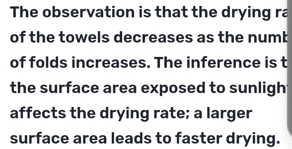 The observation is that the drying ra 
of the towels decreases as the numb 
of folds increases. The inference is t 
the surface area exposed to sunligh 
affects the drying rate; a larger 
surface area leads to faster drying.