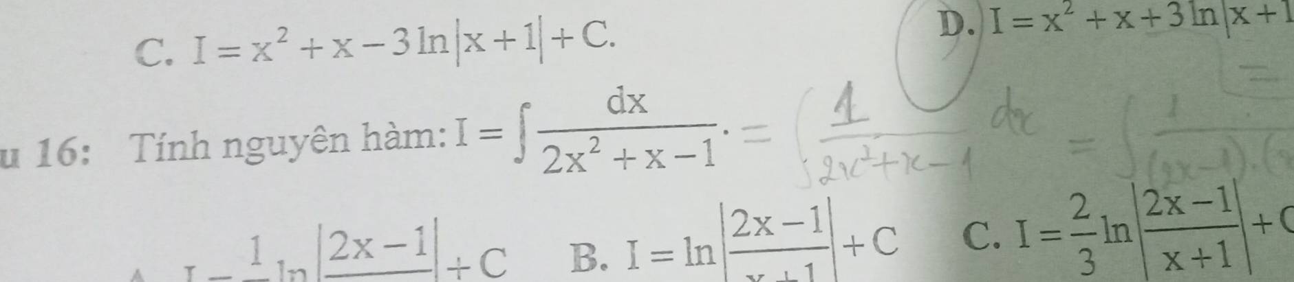 C. I=x^2+x-3ln |x+1|+C.
D. I=x^2+x+3ln |x+1
u 16: Tính nguyên hàm: I=∈t  dx/2x^2+x-1 .
_ 1_ 1_ ||+C B.
I=ln | (2x-1)/x+1 |+C C. I= 2/3 ln | (2x-1)/x+1 |+C