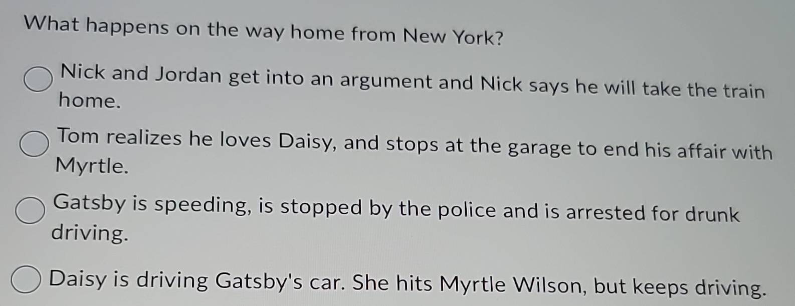 What happens on the way home from New York?
Nick and Jordan get into an argument and Nick says he will take the train
home.
Tom realizes he loves Daisy, and stops at the garage to end his affair with
Myrtle.
Gatsby is speeding, is stopped by the police and is arrested for drunk
driving.
Daisy is driving Gatsby's car. She hits Myrtle Wilson, but keeps driving.