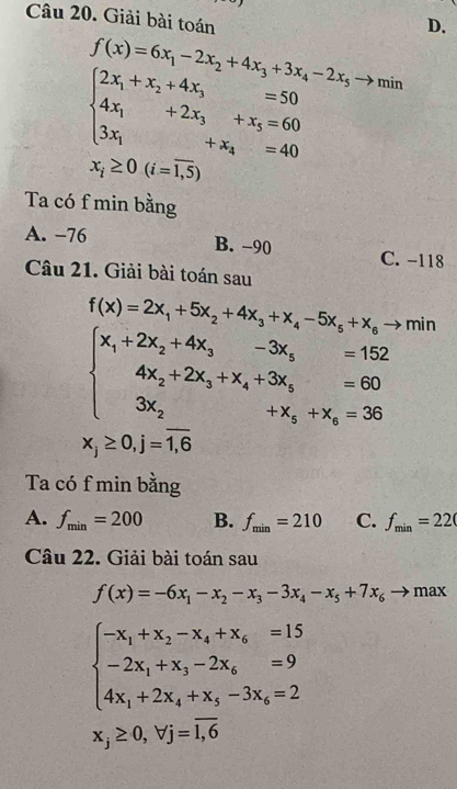 Giải bài toán
D.
f(x)=6x_1-2x_2+4x_3+3x_4-2x_5to mir
beginarrayl 2x_1+x_2+4x_3=50 4x_1+2x_3+x_5=60 3x_1+x_4=40endarray.
x_i≥ 0(i=overline 1,5)
Ta có f min bằng
A. −76 B. −90 C. -118
Câu 21. Giải bài toán sau
f(x)=2x_1+5x_2+4x_3+x_4-5x_5+x_6to min
beginarrayl x_1+2x_2+4x_3-3x_3=152 4x_2+2x_3+x_4+3x_5=60 3x_2+x_3+x_4=36endarray.
x_j≥ 0,j=overline 1,6
Ta có f min bằng
A. f_min=200 B. f_min=210 C. f_min=220
Câu 22. Giải bài toán sau
f(x)=-6x_1-x_2-x_3-3x_4-x_5+7x_6to max
beginarrayl -x_1+x_2-x_4+x_6=15 -2x_1+x_3-2x_6=9 4x_1+2x_4+x_3-3x_6=2endarray.
x_j≥ 0,forall j=overline 1,6