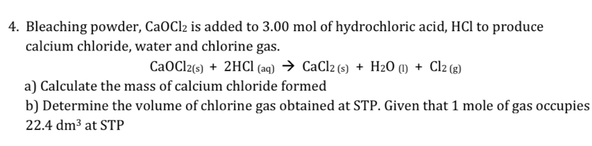 Bleaching powder, CaOCl₂ is added to 3.00 mol of hydrochloric acid, HCl to produce 
calcium chloride, water and chlorine gas.
CaOCl_2(s)+2HCl_(aq)to CaCl_2(s)+H_2O(l)+Cl_2(g)
a) Calculate the mass of calcium chloride formed 
b) Determine the volume of chlorine gas obtained at STP. Given that 1 mole of gas occupies
22.4dm^3 at STP