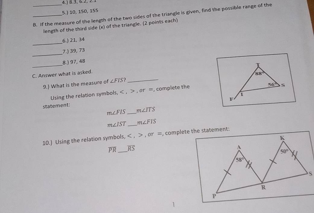 4.) 8.3, 6.2, 2.1
5.) 10, 150, 155
_B. If the measure of the length of the two sides of the triangle is given, find the possible range of the
length of the third side (x) of the triangle. (2 points each)
_
6.) 21, 34
_
7.) 39, 73
_
8.) 97, 48
T
C. Answer what is asked.
88°
9.) What is the measure of ∠ FIS ?_
Using the relation symbols, < , > , or =, complete the
56° s
F
statement:
m∠ FIS _ m∠ ITS
m∠ IST _ m∠ FIS
10.) Using the relation symbols, < , > , or =, complete the statement:
overline PR _ overline RS