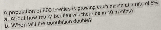 A population of 800 beetles is growing each month at a rate of 5%. 
a. About how many beetles will there be in 10 months? 
b. When will the population double?