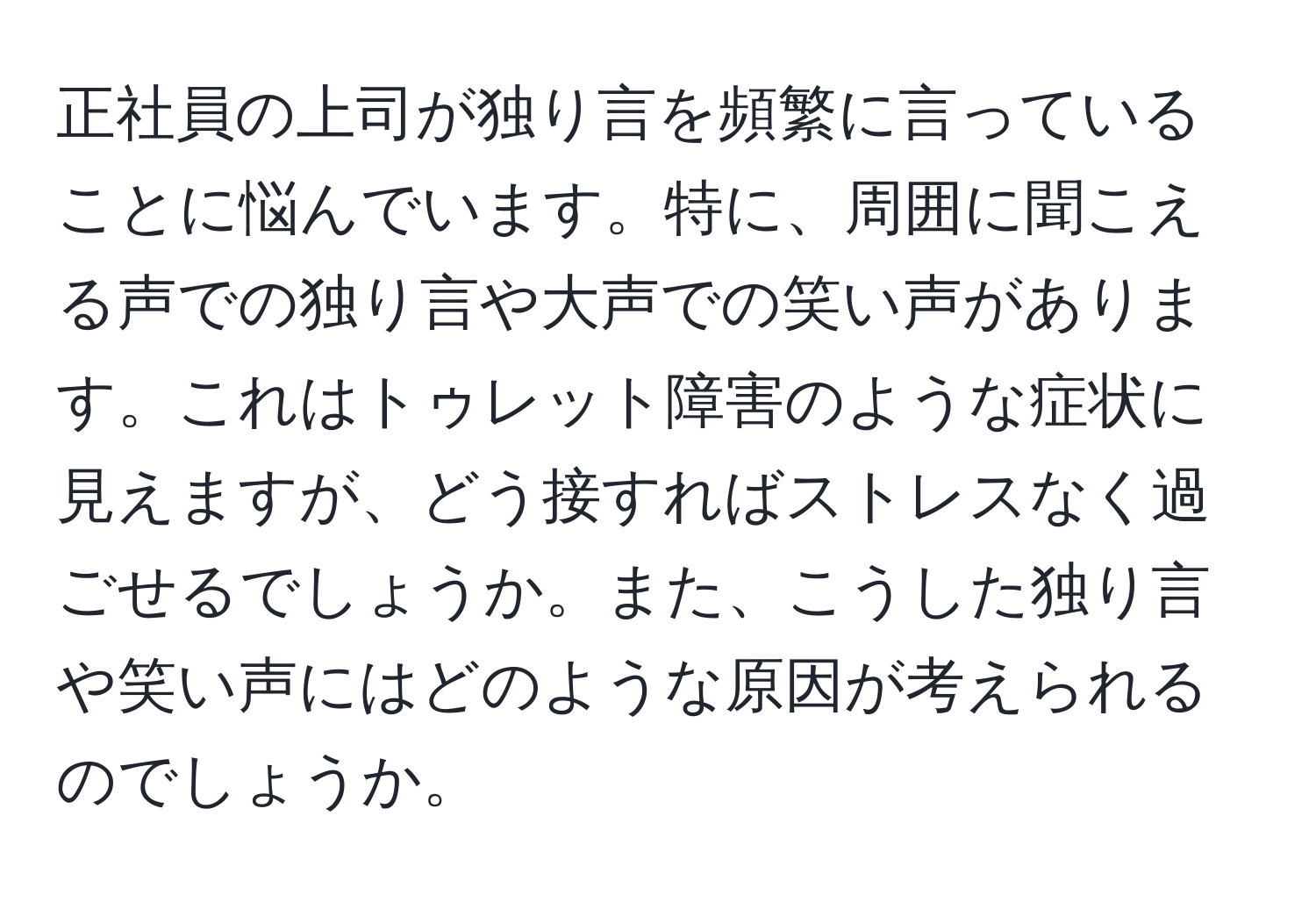 正社員の上司が独り言を頻繁に言っていることに悩んでいます。特に、周囲に聞こえる声での独り言や大声での笑い声があります。これはトゥレット障害のような症状に見えますが、どう接すればストレスなく過ごせるでしょうか。また、こうした独り言や笑い声にはどのような原因が考えられるのでしょうか。