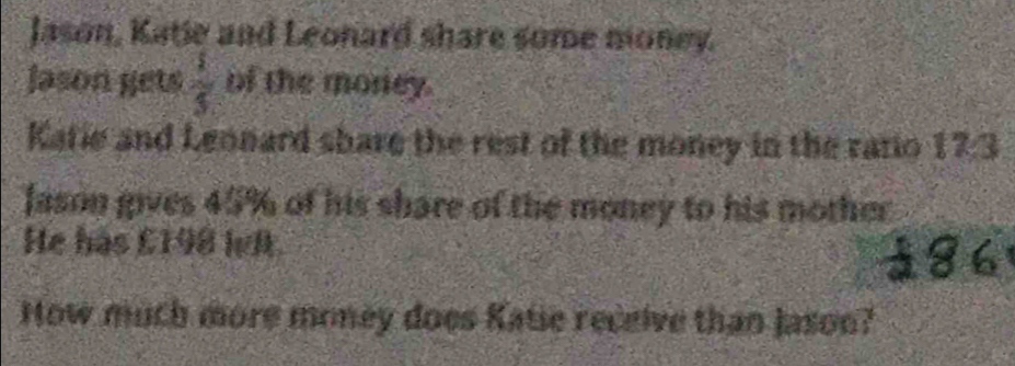 Jason, Katie and Leonard share some money. 
Jason gets  1/3  of the morey. 
Katie and Leonard share the rest of the money in the ratio 17:3
Jason gives 45% of his share of the money to his mother 
He has £198 lvlt. 
How much more money does Katie receive than jason?