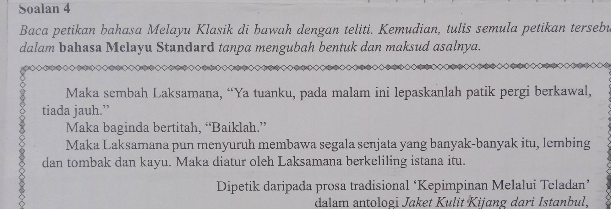 Soalan 4 
Baca petikan bahasa Melayu Klasik di bawah dengan teliti. Kemudian, tulis semula petikan tersebu 
dalam bahasa Melayu Standard tanpa mengubah bentuk dan maksud asalnya. 
Maka sembah Laksamana, “Ya tuanku, pada malam ini lepaskanlah patik pergi berkawal, 
tiada jauh.” 
Maka baginda bertitah, “Baiklah.” 
Maka Laksamana pun menyuruh membawa segala senjata yang banyak-banyak itu, lembing 
dan tombak dan kayu. Maka diatur oleh Laksamana berkeliling istana itu. 
Dipetik daripada prosa tradisional ‘Kepimpinan Melalui Teladan’ 
dalam antologi Jaket Kulit Kijang dari Istanbul,