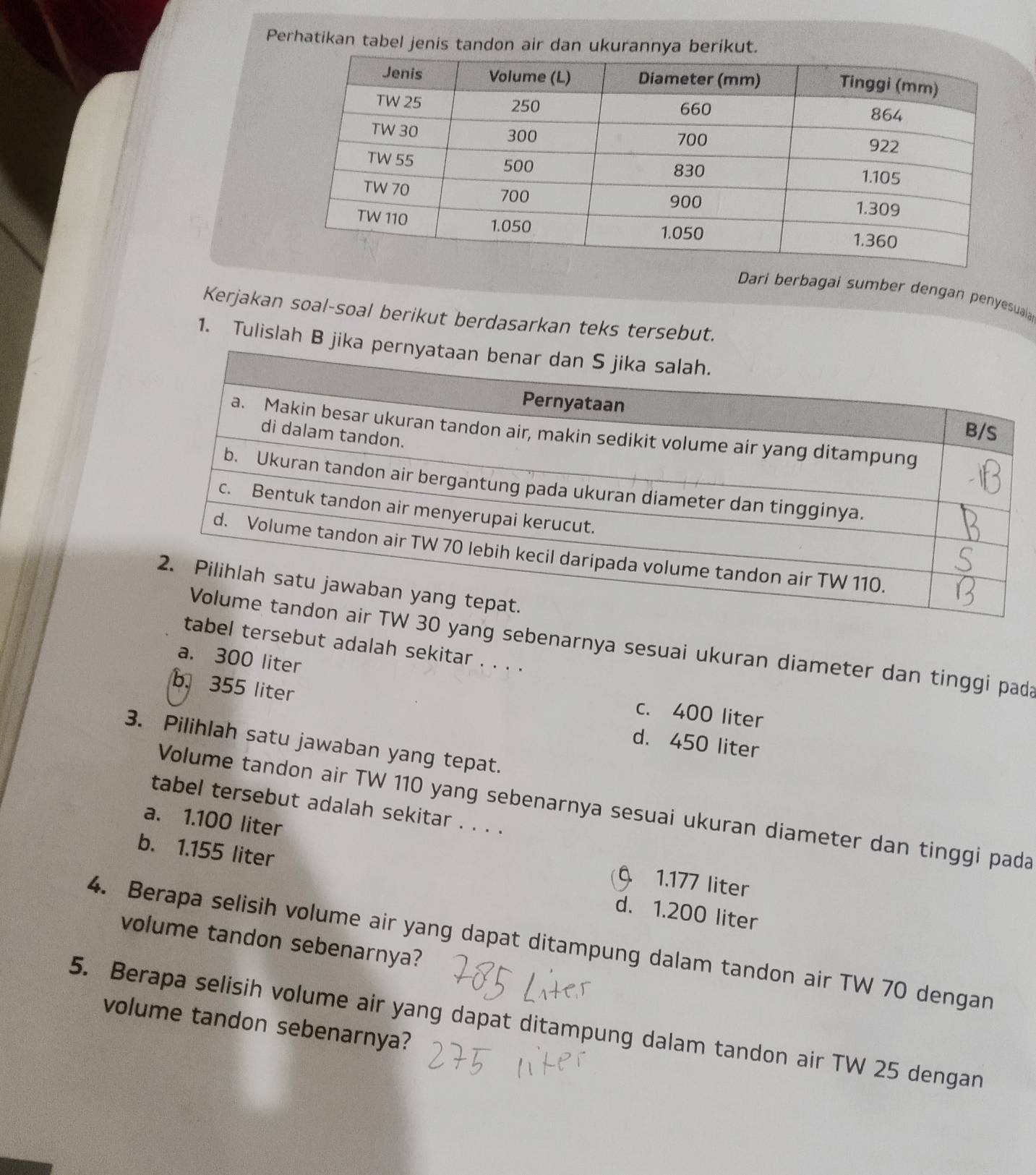 Perhatikan tabel jenis tandon air dan ukurannya berikut.
Dari berbagai sumber dengan penyesuaia
Kerjakan soal-soal berikut berdasarkan teks tersebut.
1. Tulislah B jika 
yang sebenarnya sesuai ukuran diameter dan tinggi pada
bel tersebut adalah sekitar . . . .
a. 300 liter c. 400 liter
b. 355 liter d. 450 liter
3. Pilihlah satu jawaban yang tepat.
Volume tandon air TW 110 yang sebenarnya sesuai ukuran diameter dan tinggi pada
tabel tersebut adalah sekitar . . . .
a. 1.100 liter
b. 1.155 liter d. 1.200 liter
1.177 liter
4. Berapa selisih volume air yang dapat ditampung dalam tandon air TW 70 dengan volume tandon sebenarnya?
volume tandon sebenarnya?
5. Berapa selisih volume air yang dapat ditampung dalam tandon air TW 25 dengan