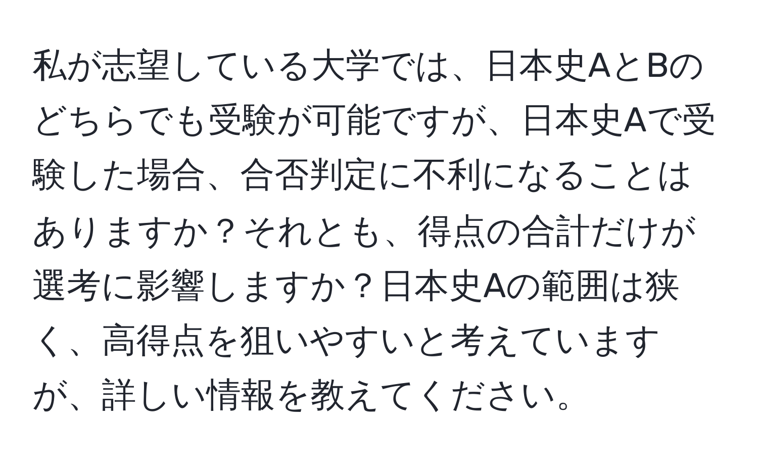 私が志望している大学では、日本史AとBのどちらでも受験が可能ですが、日本史Aで受験した場合、合否判定に不利になることはありますか？それとも、得点の合計だけが選考に影響しますか？日本史Aの範囲は狭く、高得点を狙いやすいと考えていますが、詳しい情報を教えてください。