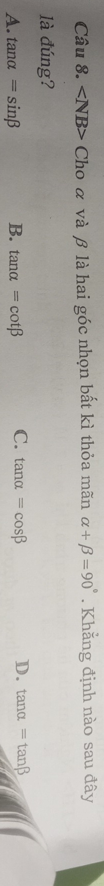 ∠ NB> Cho α và β là hai góc nhọn bất kì thỏa mãn alpha +beta =90°. Khẳng định nào sau đây
là đúng?
C.
A. tan alpha =sin beta B. tan alpha =cot beta tan alpha =cos beta
D. tan alpha =tan beta