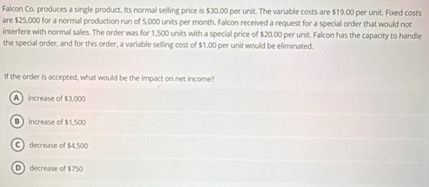 Falcon Co, produces a single product. Its normal selling price is $30.00 per unit. The variable costs are $19.00 per unit. Fixed costs
are $25,000 for a normal production run of 5,000 units per month. Falcon received a request for a special order that would not
interfere with normal sales. The order was for 1,500 units with a special price of $20.00 per unit. Falcon has the capacity to handle
the special order, and for this order, a variable selling cost of $1.00 per unit would be eliminated.
If the order is accepted, what would be the impact on net income?
A increase of $3,000
B  increase of $1,500
C) decrease of $4,500
Ddecrease of $750