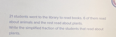 students went to the library to read books. 6 of them read
about animals and the rest read about plants.
Write the simplified fraction of the students that read about
plants.