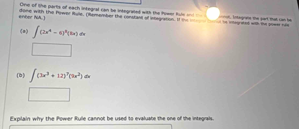 One of the parts of each integral can be integrated with the Power Rule and the d innot. Integrate the part that can be 
enter NA.) 
done with the Power Rule. (Remember the constant of integration. If the integrai chmmot be integrated with the power rule 
(a) ∈t (2x^4-6)^8(8x)dx
□ 
(b) ∈t (3x^3+12)^7(9x^2)dx° 
Explain why the Power Rule cannot be used to evaluate the one of the integrals.