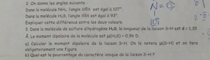 On donne les angles suivants 
Dans la molécule NHy, l'angle HNH est égal à 107°. 
Dans la molécule H_2S , l'angle HSH est égal à 93°. 
Expliquer cette différence entre les deux valeurs 
3. Dans la molécule de sulfure d'hydrogène bd.q 5, la longueur de la liaison S-H est d=1,35
À. Le moment dipolaire de la molécule est mu (H_2S)=0.96D. 
a) Calculer le moment dipolaire de la liaison S-H. On le notera mu (S-H) et on fera 
obligatoirement une figure. 
b) Quel est le pourcentage du caractère ionique de la liaison S-H ?