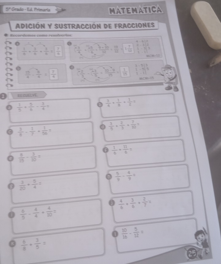 5° Grado - Ed. Frimaria
MATEMATICA
Adición y Sustracción de fracciones
Recorócmas como resolverios:
 1/6 + 3/6 + 3/6 = 7/6   3/4 + 35/15 6+1012= 19/122 = 19/12 = 1 7/12  beginbmatrix 4&-6 2&-3 1&-3 1&-1end(vmatrix)^2 CB=12
3
 15/4 - 8/4 = 7/4  ( 2/3 -( (-3)/5 = (10-9)/15 =) 1/15  beginvmatrix 3&-5 1&-5 1&-1end(vmatrix)^3
MCM=15
1 RESUELVE.
 1/5 + 5/6 - 3/4 =
b  3/4 + 1/8 + 1/2 =
 3/8 - 1/7 + 1/56 =
a  3/5 + 2/3 + 7/10 =
0  1/6 + 11/6 =
0  8/15 - 3/10 =
 5/9 - 4/9 =
0  3/20 + 5/4 =
 4/6 + 3/6 + 2/7 =
0  6/5 - 4/4 + 4/10 =
0  10/16 - 5/12 =
 6/8 + 3/5 =