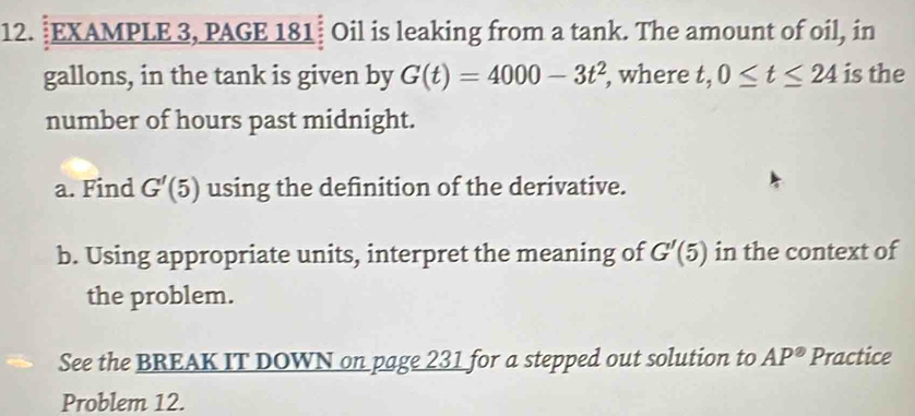 EXAMPLE 3, PAGE 181 Oil is leaking from a tank. The amount of oil, in 
gallons, in the tank is given by G(t)=4000-3t^2 , where t, 0≤ t≤ 24 is the 
number of hours past midnight. 
a. Find G'(5) using the definition of the derivative. 
b. Using appropriate units, interpret the meaning of G'(5) in the context of 
the problem. 
See the BREAK IT DOWN on page 231 for a stepped out solution to AP° Practice 
Problem 12.