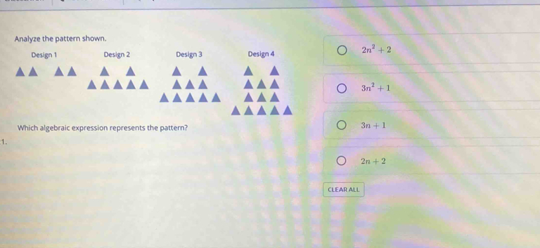 Analyze the pattern shown.
Design 1 Design 2 Design 3 Design 4
2n^2+2
3n^2+1
Which algebraic expression represents the pattern?
3n+1
1.
2n+2
CLEAR ALL