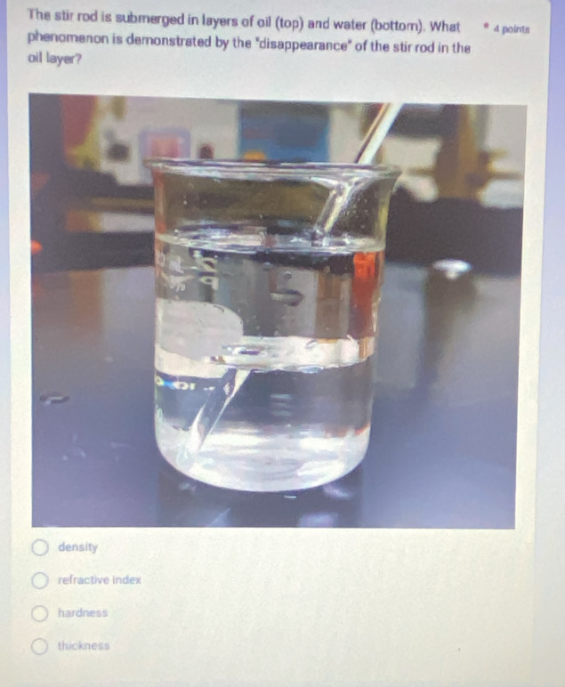 The stir rod is submerged in layers of oil (top) and water (bottom). What 4 points
phenomenon is demonstrated by the "disappearance" of the stir rod in the
oil layer?
density
refractive index
hardness
thickness