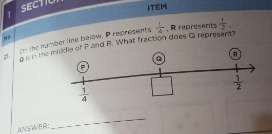 SECTIU
ITEM
On the number line below, P represents  1/4  , R represents  1/2 ,
No.
21. Q is in the P and R. What fraction does Q represent?
ANSWER:
_