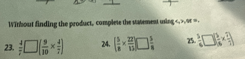 Without finding the product, complete the statement using , , or =. 
23.  4/7 □ ( 9/10 *  4/7 ) 24. ( 5/8 *  22/15 )!  5/8 
25.  5/6 □ ( 5/6 *  7/7 )