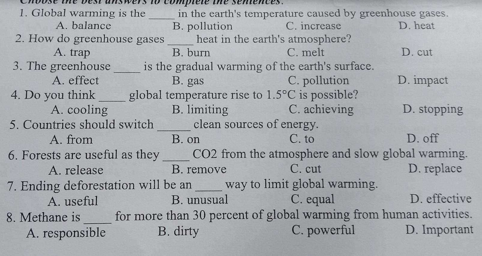 Choose the best answers to compiele the sentences.
1. Global warming is the_ in the earth's temperature caused by greenhouse gases.
A. balance B. pollution C. increase D. heat
2. How do greenhouse gases _heat in the earth's atmosphere?
A. trap B. burn C. melt D. cut
3. The greenhouse _is the gradual warming of the earth's surface.
A. effect B. gas C. pollution D. impact
4. Do you think _global temperature rise to 1.5°C is possible?
A. cooling B. limiting C. achieving D. stopping
5. Countries should switch _clean sources of energy.
A. from B. on C. to D. off
6. Forests are useful as they _CO2 from the atmosphere and slow global warming.
A. release B. remove C. cut D. replace
7. Ending deforestation will be an _way to limit global warming.
A. useful B. unusual C. equal D. effective
_
8. Methane is for more than 30 percent of global warming from human activities.
A. responsible B. dirty C. powerful D. Important