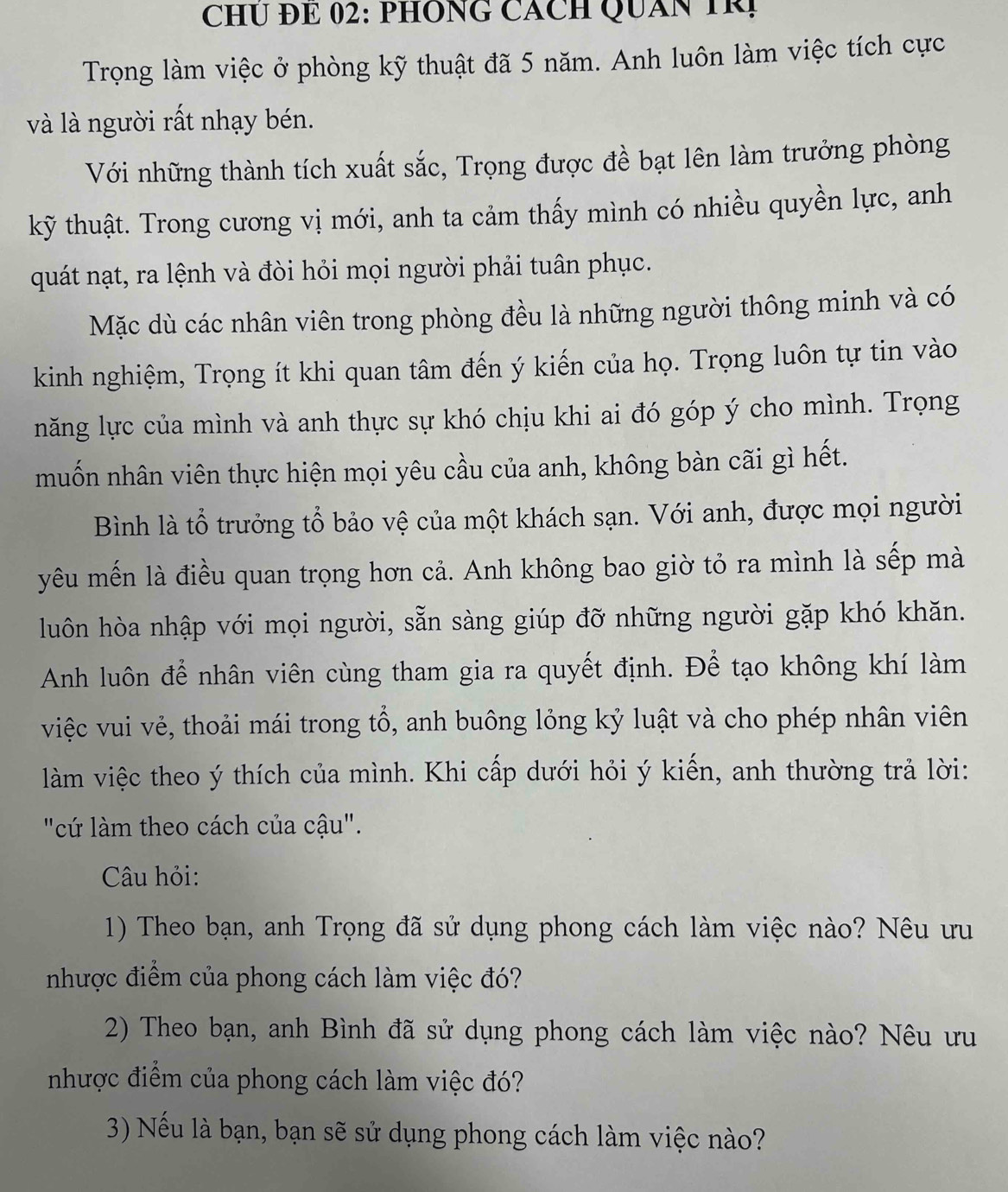 CHU ĐE 02: PHÔNG CÁCH QUAN TRị
Trọng làm việc ở phòng kỹ thuật đã 5 năm. Anh luôn làm việc tích cực
và là người rất nhạy bén.
Với những thành tích xuất sắc, Trọng được đề bạt lên làm trưởng phòng
kỹ thuật. Trong cương vị mới, anh ta cảm thấy mình có nhiều quyền lực, anh
quát nạt, ra lệnh và đòi hỏi mọi người phải tuân phục.
Mặc dù các nhân viên trong phòng đều là những người thông minh và có
kinh nghiệm, Trọng ít khi quan tâm đến ý kiến của họ. Trọng luôn tự tin vào
năng lực của mình và anh thực sự khó chịu khi ai đó góp ý cho mình. Trọng
muốn nhân viên thực hiện mọi yêu cầu của anh, không bàn cãi gì hết.
Bình là tổ trưởng tổ bảo vệ của một khách sạn. Với anh, được mọi người
yêu mến là điều quan trọng hơn cả. Anh không bao giờ tỏ ra mình là sếp mà
luôn hòa nhập với mọi người, sẵn sàng giúp đỡ những người gặp khó khăn.
Anh luôn để nhân viên cùng tham gia ra quyết định. Để tạo không khí làm
việc vui vẻ, thoải mái trong tổ, anh buông lỏng kỷ luật và cho phép nhân viên
làm việc theo ý thích của mình. Khi cấp dưới hỏi ý kiến, anh thường trả lời:
"cứ làm theo cách của cậu".
Câu hỏi:
1) Theo bạn, anh Trọng đã sử dụng phong cách làm việc nào? Nêu ưu
nhược điểm của phong cách làm việc đó?
2) Theo bạn, anh Bình đã sử dụng phong cách làm việc nào? Nêu ưu
nhược điểm của phong cách làm việc đó?
3) Nếu là bạn, bạn sẽ sử dụng phong cách làm việc nào?