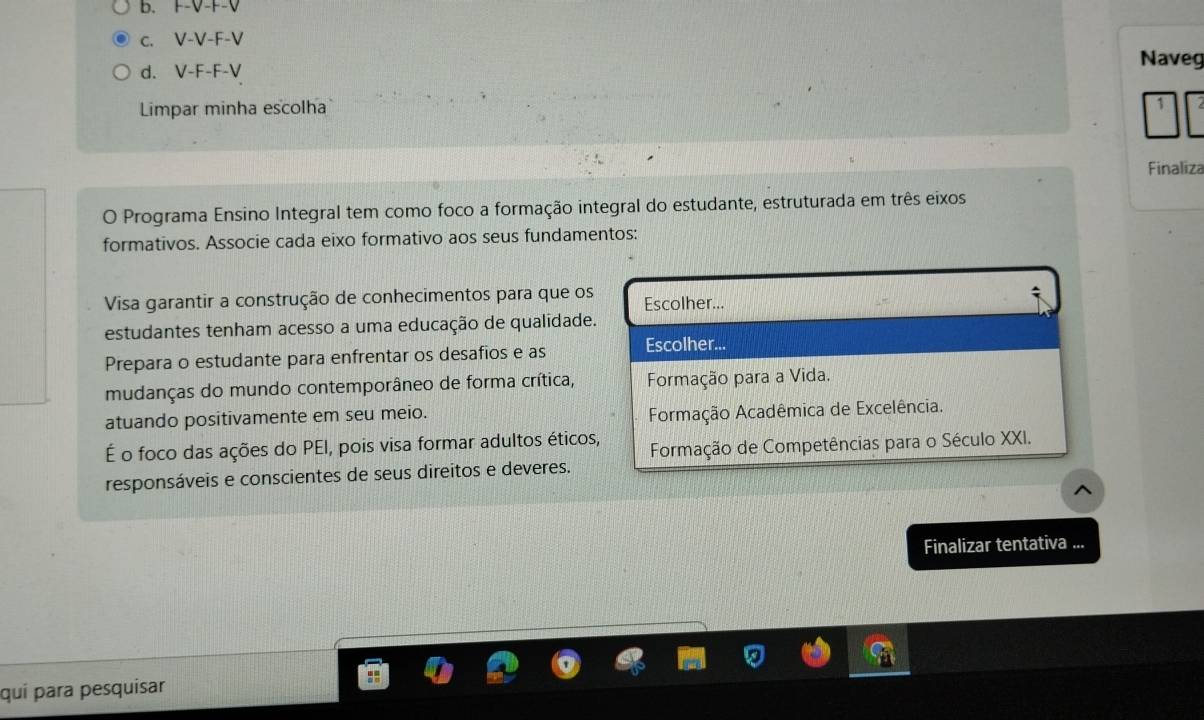 b.
c. V-V-F-V
d. V-F-F-V
Naveg
Limpar minha escolha
Finaliza
O Programa Ensino Integral tem como foco a formação integral do estudante, estruturada em três eixos
formativos. Associe cada eixo formativo aos seus fundamentos:
Visa garantir a construção de conhecimentos para que os Escolher...
estudantes tenham acesso a uma educação de qualidade.
Prepara o estudante para enfrentar os desafios e as Escolher...
mudanças do mundo contemporâneo de forma crítica, Formação para a Vida.
atuando positivamente em seu meio.
Formação Acadêmica de Excelência.
É o foco das ações do PEI, pois visa formar adultos éticos, Formação de Competências para o Século XXI.
responsáveis e conscientes de seus direitos e deveres.
Finalizar tentativa ...
quí para pesquisar