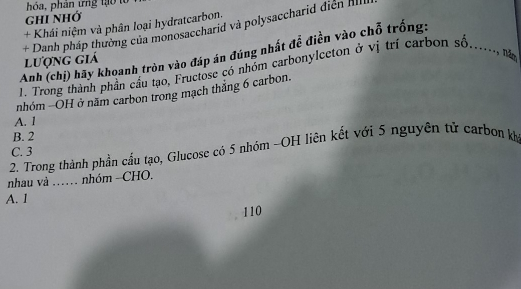 hóa, phân ứng tạo tổ
ghi nhớ
+ Khái niệm và phân loại hydratcarbon.
+ Danh pháp thường của monosaccharid và polysaccharid điện n
Anh (chị) hãy khoanh tròn vào đáp án đúng nhất để điền vào chỗ trống:
lượng giá
1. Trong thành phần cầu tạo, Fructose có nhóm carbonylceton ở vị trí carbon số......, năm
nhóm -OH ở năm carbon trong mạch thẳng 6 carbon.
A. 1
B. 2
2. Trong thành phần cấu tạo, Glucose có 5 nhóm -OH liên kết với 5 nguyên tử carbon kh
C. 3
nhau và …… nhóm -CHO.
A. 1
110