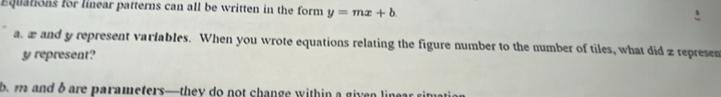 Equations for linear patterns can all be written in the form y=mx+b. 
a æ and y represent varfables. When you wrote equations relating the figure number to the number of tiles, what did z repre sen y represent? 
b. m and b are parameters—they do not change within a given linear simati