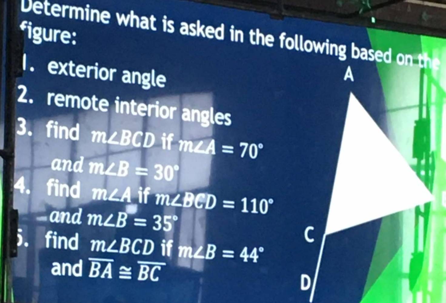 figure: 
Determine what is asked in the following based on the 
1. exterior angle 
2. remote interior angles 
3. find m∠ BCD if m∠ A=70°
and m∠ B=30°
4. find m∠ A if m∠ BCD=110°
and m∠ B=35°
5. find m∠ BCD if m∠ B=44°
and overline BA≌ overline BC