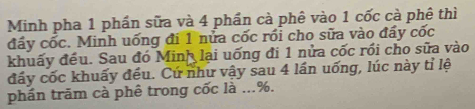 Minh pha 1 phần sữa và 4 phần cà phê vào 1 cốc cà phê thì 
đẩy cốc. Minh uống đi 1 nửa cốc rồi cho sữa vào đẩy cốc 
khuấy đều. Sau đó Minh lại uống đi 1 nửa cốc rồi cho sữa vào 
đấy cốc khuấy đều. Cứ như vậy sau 4 lần uống, lúc này tỉ lệ 
phần trăm cà phê trong cốc là ...%.