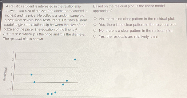 A statistics student is interested in the relationship Based on the residual plot, is the linear model
between the size of a pizza (the diameter measured in appropriate?
inches) and its price. He collects a random sample of
pizzas from several local restaurants. He finds a linear No, there is no clear pattern in the residual plot.
model to give the relationship between the size of the Yes, there is no clear pattern in the residual plot.
pizza and the price. The equation of the line is hat y=_  No, there is a clear pattern in the residual plot.
8.1+1.91x , where y is the price and x is the diameter.
The residual plot is shown. Yes, the residuals are relatively small.