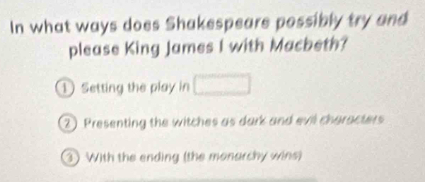 In what ways does Shakespeare possibly try and
please King James I with Macbeth?
① Setting the play in □
2 Presenting the witches as dark and evil characters
3 With the ending (the monarchy wins)