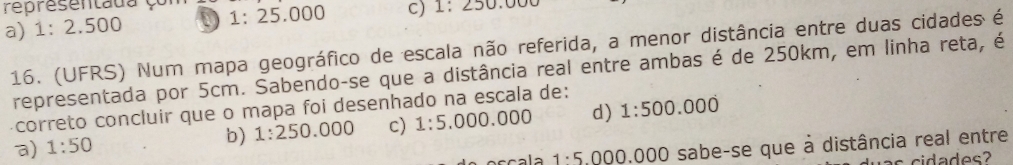 representada çom
a) 1:2.500 1:25.000 C) 1:250.0
16. (UFRS) Num mapa geográfico de escala não referida, a menor distância entre duas cidades é
representada por 5cm. Sabendo-se que a distância real entre ambas é de 250km, em linha reta, é
correto concluir que o mapa foi desenhado na escala de:
a) 1:50 b) 1:250.000 c) 1:5.000.000 d) 1:500.000
1· 5.000.000 O sabe-se que à distância real entre
as c i da des?