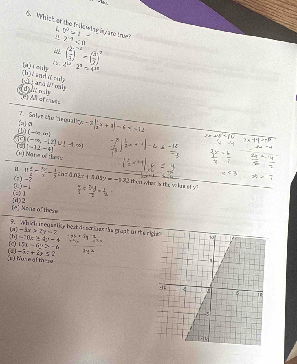 Which of the following is/are true?
i. 0^0=1
ii. 2^(-3)<0</tex> 
iii. ( 2/3 )^-2=( 3/2 )^2
iv. 2^(13)· 2^5=4^(18)
(a) i only
(b) i and ii only
(c) i and iii only
(d) ii only
(e) All of these
7. Solve the inequality: -3| 1/2 x+4|-6≤ -12
(a)Ø
(b) (-∈fty ,∈fty )
(d) [-12,-4] (-∈fty ,-12]∪ [-4,∈fty )
(e) None of these
(a) −2
8. If x/2 = 5y/2 - 1/2  and 0.02x+0.05y=-0.32 then what is the value of y?
(b) -1 a
(c) 1
(d) 2
(e) None of these
9. Which inequality best describes the graph to the ri
(a) -5x>2y-2
(b) -10x≥ 4y-4
(c) 15x-6y>-6
(d) -5x+2y≤ 2
(e) None of these