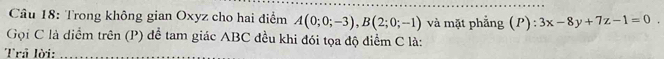 Trong không gian Oxyz cho hai điểm A(0;0;-3), B(2;0;-1) và mặt phẳng (P): 3x-8y+7z-1=0
Gọi C là diểm trên (P) để tam giác ABC đều khi đói tọa độ điểm C là: 
Trả lời:_