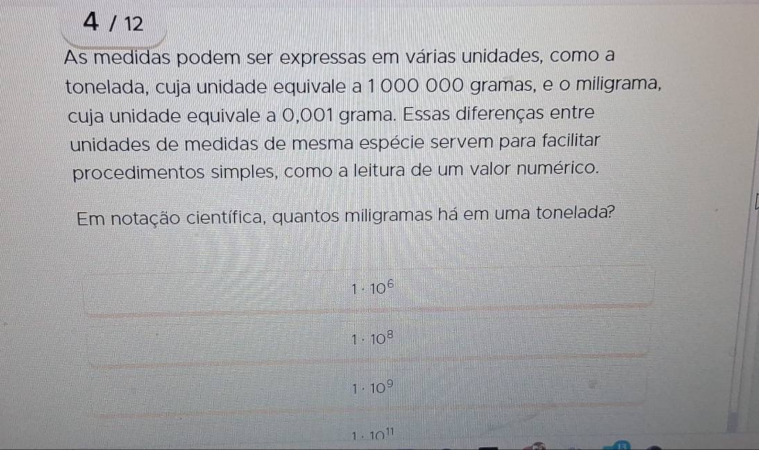 4 / 12
As medidas podem ser expressas em várias unidades, como a
tonelada, cuja unidade equivale a 1 000 000 gramas, e o miligrama,
cuja unidade equivale a 0,001 grama. Essas diferenças entre
unidades de medidas de mesma espécie servem para facilitar
procedimentos simples, como a leitura de um valor numérico.
Em notação científica, quantos miligramas há em uma tonelada?
1· 10^6
1· 10^8
1 · 10^9
1 . 10^(11)