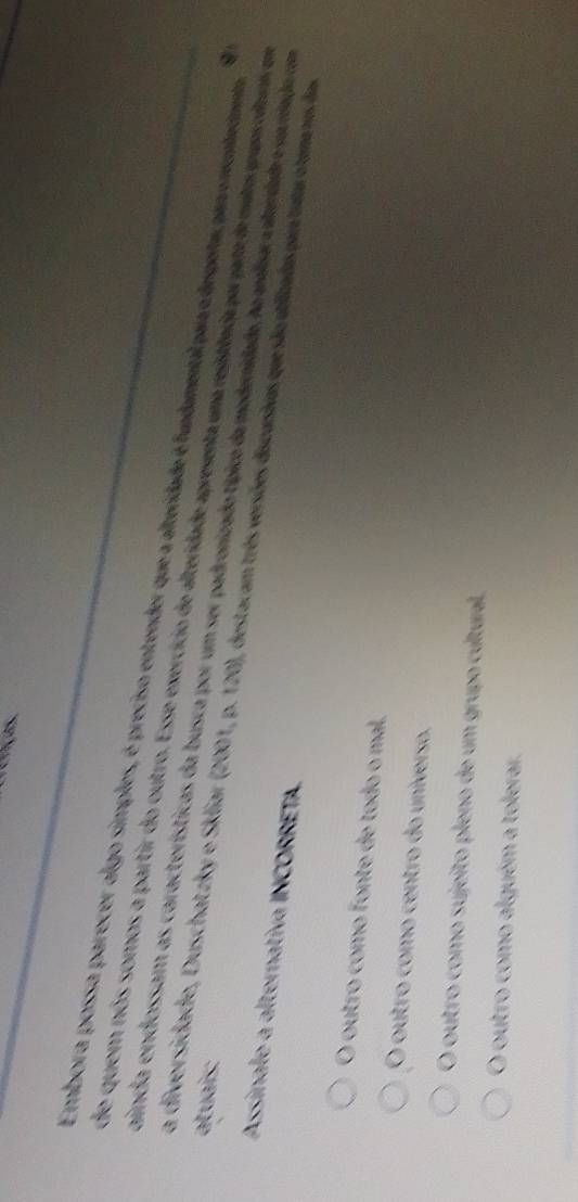 Embora possa parecer algo simples, é preciso entender que a alteridade é fundamental par o depeita, par o rembemento
de quem nós somos a partir do outro. Esse exercício de alteridade apresenta uma resistiêada por parte de mita trvos clte as e
a diversidad h iar 
atuais:
aincia endossam as características da busca por um ser padronizado típico da mederidado, h melara mardad e serrrado com
Assinale a alternativa INCORRETA p. 120), destacam três versões discursivas que são utfizadas para tatar o temanos das
O outro como fonte de todo o mal.
O outro como centro do universo.
O outro como sujeito pleno de um grupo cultura
O outro como alguém a tolerar.