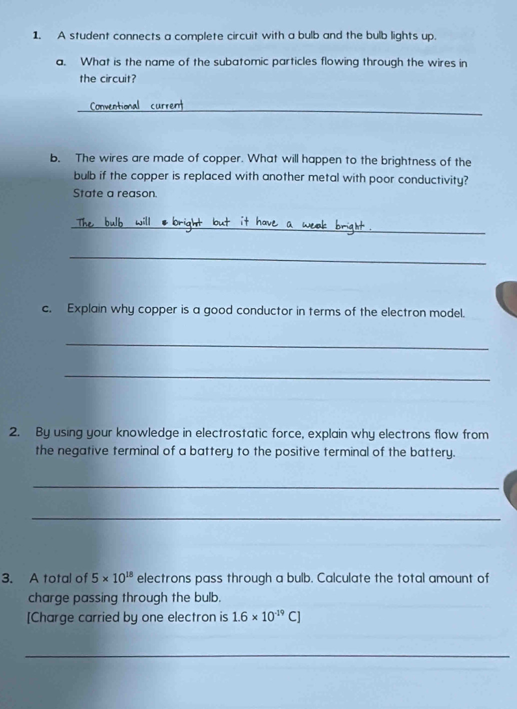 A student connects a complete circuit with a bulb and the bulb lights up. 
a. What is the name of the subatomic particles flowing through the wires in 
the circuit? 
_ 
b. The wires are made of copper. What will happen to the brightness of the 
bulb if the copper is replaced with another metal with poor conductivity? 
State a reason. 
_ 
_ 
c. Explain why copper is a good conductor in terms of the electron model. 
_ 
_ 
2. By using your knowledge in electrostatic force, explain why electrons flow from 
the negative terminal of a battery to the positive terminal of the battery. 
_ 
_ 
3. A total of 5* 10^(18) electrons pass through a bulb. Calculate the total amount of 
charge passing through the bulb. 
[Charge carried by one electron is 1.6* 10^(-19)C]
_