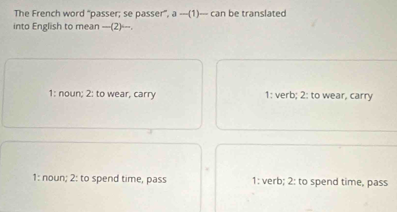 The French word “passer; se passer”, a ---(1)--- can be translated
into English to mean ---(2)---.
1: noun; 2: to wear, carry 1: verb; 2: to wear, carry
1: noun; 2: to spend time, pass 1: verb; 2: to spend time, pass