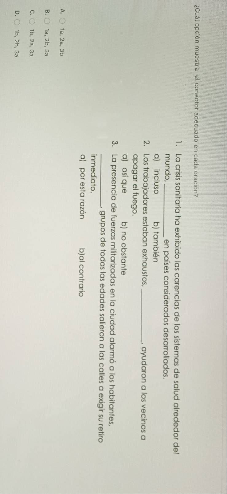 ¿Cuál opción muestra el conector adecuado en cada oración?
1. La crisis sanitaria ha exhibido las carencias de los sistemas de salud alrededor del
mundo,_ en países considerados desarrollados.
a) incluso b) también
2. Los trabajadores estaban exhaustos, _, ayudaron a los vecinos a
apagar el fuego.
a) así que b) no obstante
3. La presencia de fuerzas militarizadas en la ciudad alarmó a los habitantes,
_, grupos de todas las edades salieron a las calles a exigir su retiro
inmediato.
a) por esta razón b)al contrario
A. 1a, 2a, 3b
B. 1a, 2b, 3a
C. 1b, 2a, 3a
D. 1b, 2b, 3a