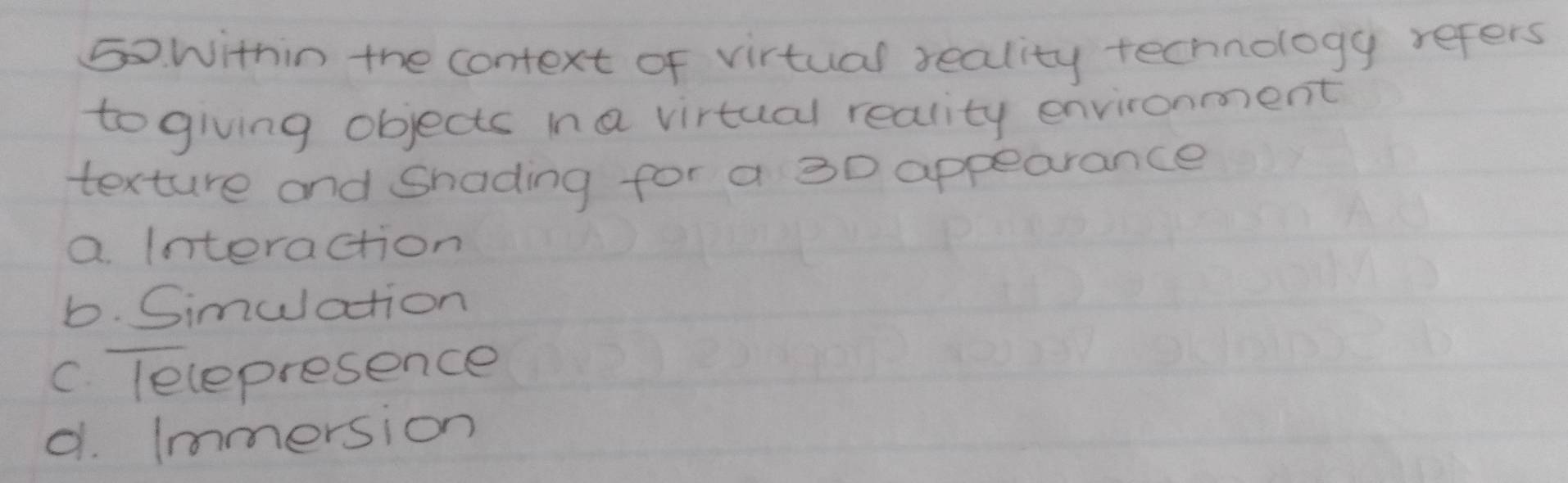 Within the context of virtual seality technology refers
togiving objects ina virtual reality environment
texture and Snading for a 30 appearance
a. Interaction
b. Simulation
C. lelepresence
d. (mmersion