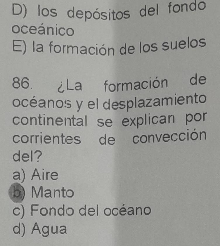 D) los depósitos del fondo
oceánico
E) la formación de los suelos
86. ¿La formación de
océanos y el desplazamiento
continental se explican por
corrientes de convección
del?
a) Aire
b) Manto
c) Fondo del océano
d) Agua