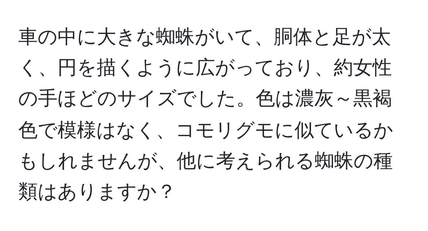 車の中に大きな蜘蛛がいて、胴体と足が太く、円を描くように広がっており、約女性の手ほどのサイズでした。色は濃灰～黒褐色で模様はなく、コモリグモに似ているかもしれませんが、他に考えられる蜘蛛の種類はありますか？