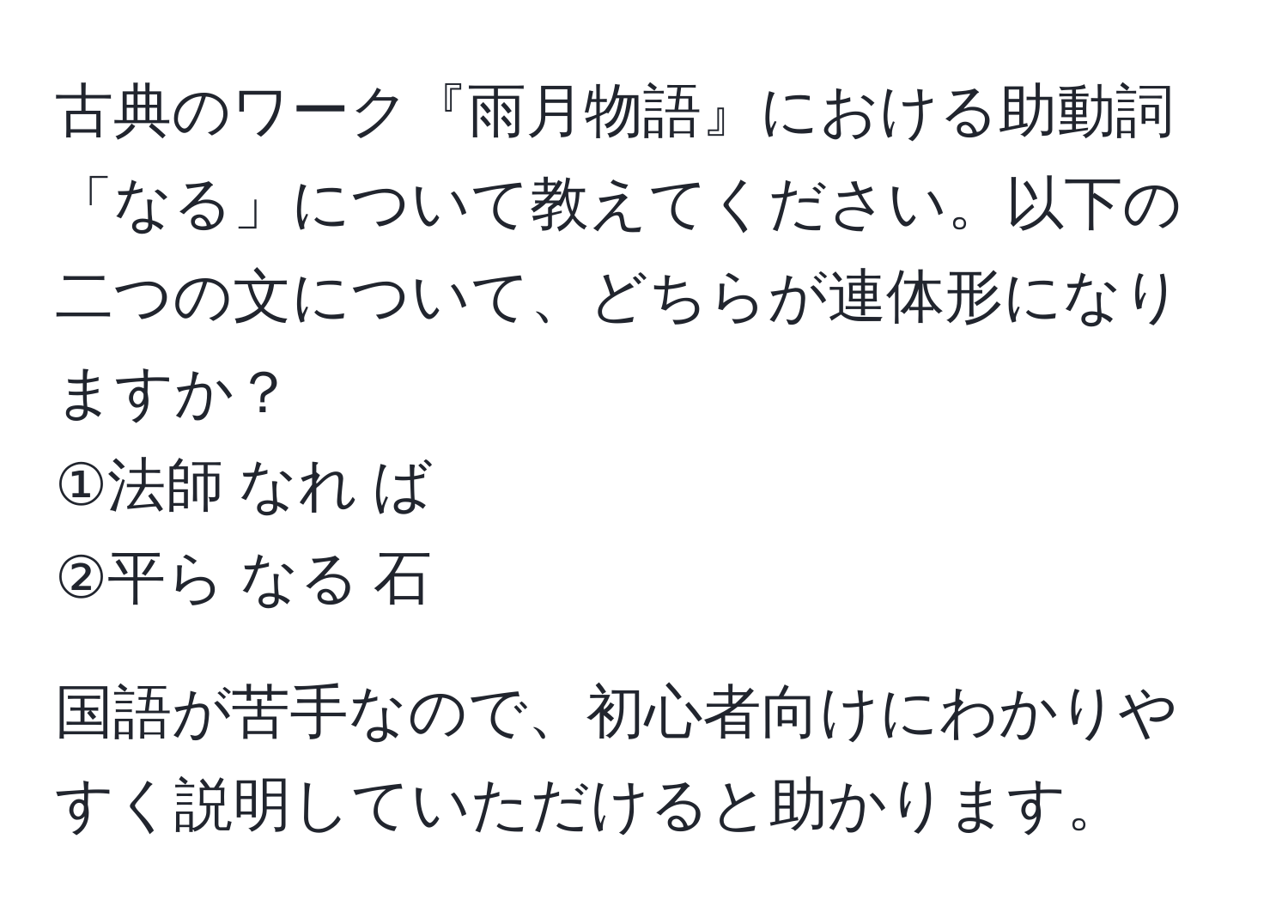 古典のワーク『雨月物語』における助動詞「なる」について教えてください。以下の二つの文について、どちらが連体形になりますか？  
①法師 なれ ば  
②平ら なる 石  

国語が苦手なので、初心者向けにわかりやすく説明していただけると助かります。