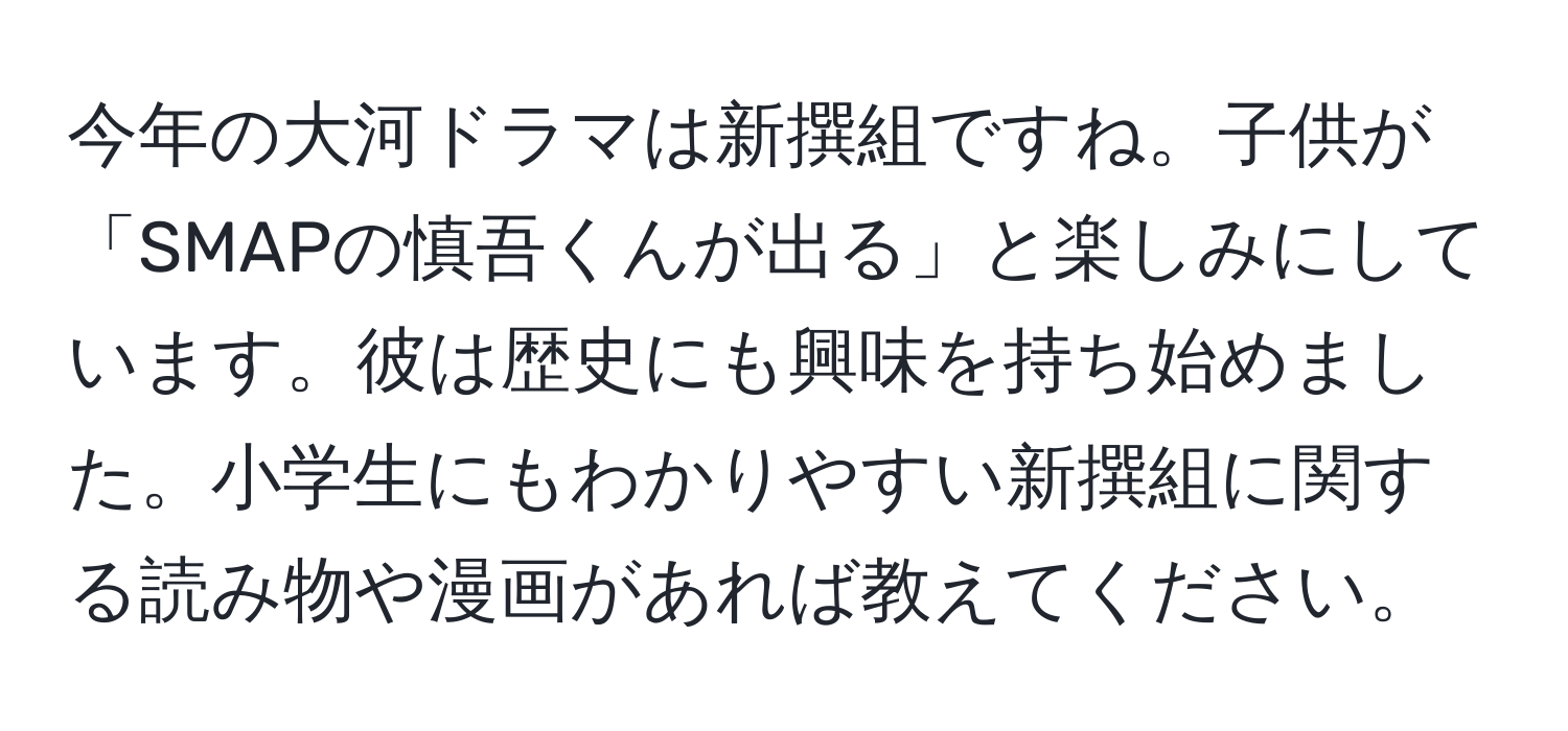 今年の大河ドラマは新撰組ですね。子供が「SMAPの慎吾くんが出る」と楽しみにしています。彼は歴史にも興味を持ち始めました。小学生にもわかりやすい新撰組に関する読み物や漫画があれば教えてください。