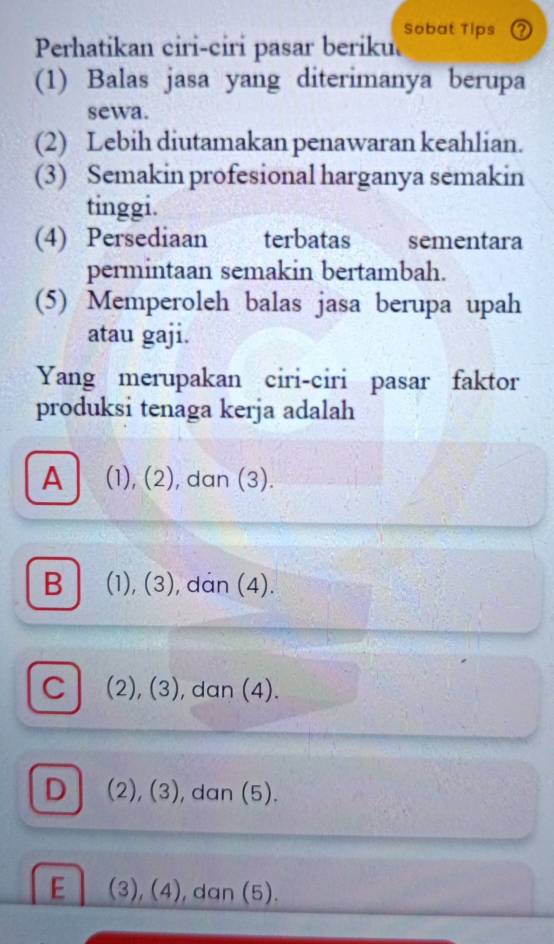 Perhatikan ciri-ciri pasar beriku. Sobat Tips ②
(1) Balas jasa yang diterimanya berupa
sewa.
(2) Lebih diutamakan penawaran keahlian.
(3) Semakin profesional harganya semakin
tinggi.
(4) Persediaan terbatas sementara
permintaan semakin bertambah.
(5) Memperoleh balas jasa berupa upah
atau gaji.
Yang merupakan ciri-ciri pasar faktor
produksi tenaga kerja adalah
A (1), (2), dan (3).
B (1), (3), dan (4).
C (2), (3), dan (4).
D (2), (3), dan (5).
E (3), (4), dan (5).