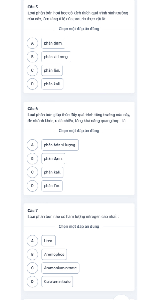 Loại phân bón hoá học có kích thích quá trình sinh trưởng
của cây, làm tăng tỉ lệ của protein thực vật là:
Chọn một đáp án đúng
A phân đạm.
B phân vi lượng.
C phân lân.
D phân kali.
Câu 6
Loại phân bón giúp thúc đấy quá trình tăng trưởng của cây,
đẻ nhánh khỏe, ra lá nhiều, tăng khả năng quang hợp...là
Chọn một đáp án đúng
A phân bón vi lượng.
B phân đạm.
C phân kali.
D phân lân.
Câu 7
Loại phân bón nào có hàm lượng nitrogen cao nhất :
Chọn một đáp án đúng
A Urea.
B Ammophos
C Ammonium nitrate
D Calcium nitrate
