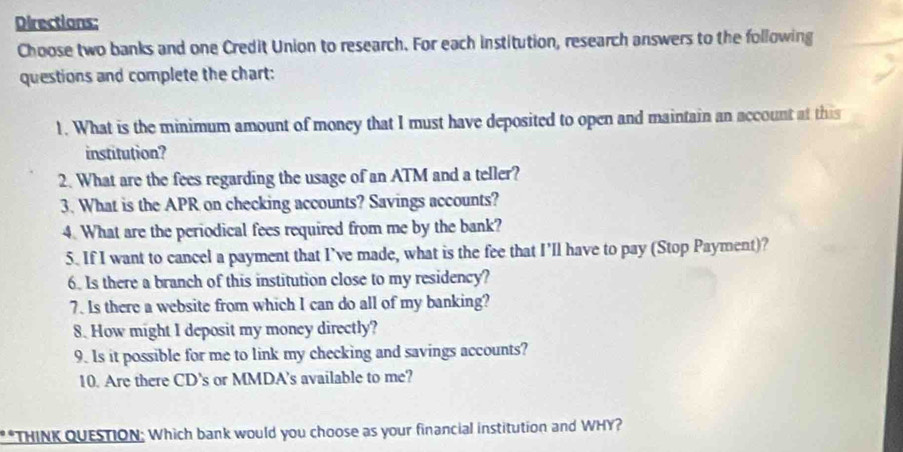 Directions: 
Choose two banks and one Credit Union to research. For each institution, research answers to the following 
questions and complete the chart: 
1. What is the minimum amount of money that I must have deposited to open and maintain an account at this 
institution? 
2. What are the fees regarding the usage of an ATM and a teller? 
3. What is the APR on checking accounts? Savings accounts? 
4. What are the periodical fees required from me by the bank? 
5. If I want to cancel a payment that I’ve made, what is the fee that I'll have to pay (Stop Payment)? 
6. Is there a branch of this institution close to my residency? 
7. Is there a website from which I can do all of my banking? 
8. How might I deposit my money directly? 
9. Is it possible for me to link my checking and savings accounts? 
10. Are there CD's or MMDA's available to me? 
**THINK QUESTION: Which bank would you choose as your financial institution and WHY?