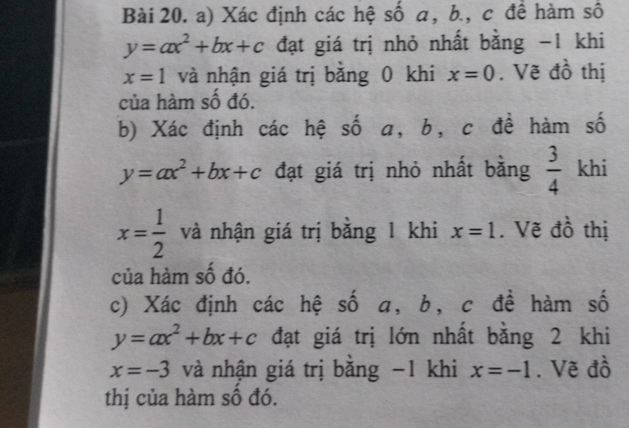 Xác định các hệ số a, b., c đề hàm số
y=ax^2+bx+c đạt giá trị nhỏ nhất bằng -1 khi
x=1 và nhận giá trị bằng 0 khi x=0. Vẽ đồ thị 
của hàm số đó. 
b) Xác định các hệ số a, b, c đề hàm số
y=ax^2+bx+c đạt giá trị nhỏ nhất bằng  3/4  khi
x= 1/2  và nhận giá trị bằng 1 khi x=1. Vẽ đồ thị 
của hàm số đó. 
c) Xác định các hệ số a, b, c đề hàm số
y=ax^2+bx+c đạt giá trị lớn nhất bằng 2 khi
x=-3 và nhận giá trị bằng −1 khi x=-1. Vẽ đồ 
thị của hàm số đó.