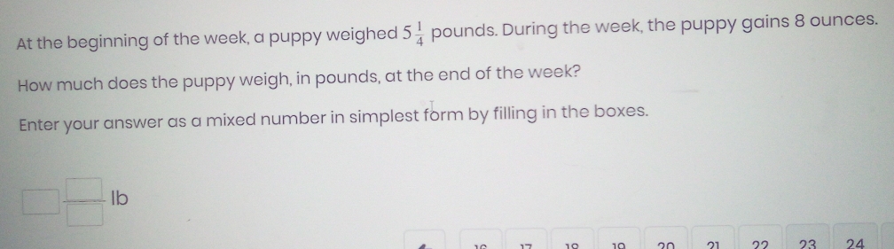 At the beginning of the week, a puppy weighed 5 1/4  Q bounds. During the week, the puppy gains 8 ounces. 
How much does the puppy weigh, in pounds, at the end of the week? 
Enter your answer as a mixed number in simplest form by filling in the boxes.
□  □ /□  lb
177 10 10 20 21 77 23 24